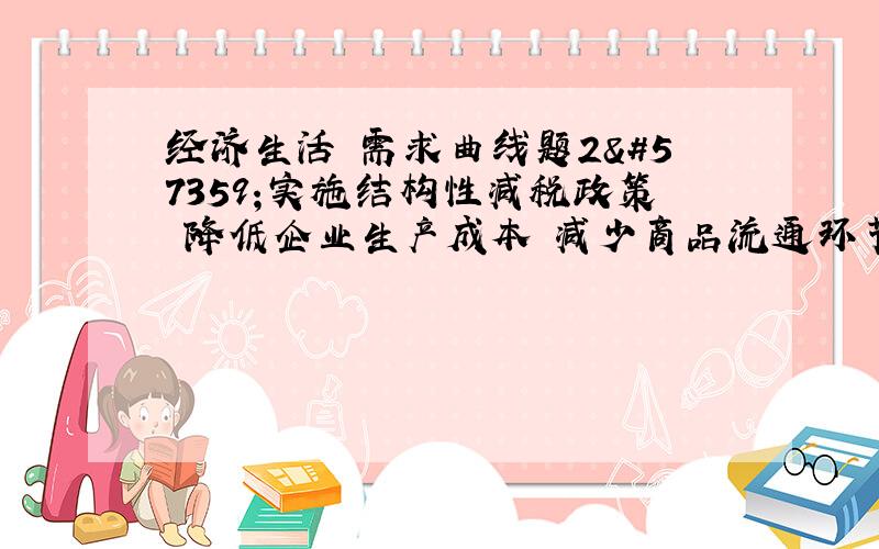 经济生活 需求曲线题2实施结构性减税政策降低企业生产成本减少商品流通环节