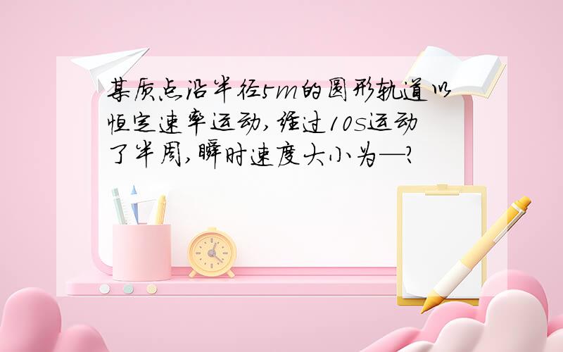 某质点沿半径5m的圆形轨道以恒定速率运动,经过10s运动了半周,瞬时速度大小为—?