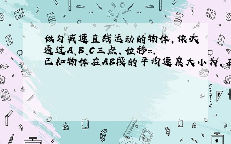 做匀减速直线运动的物体，依次通过A、B、C三点，位移=，已知物体在AB段的平均速度大小为，在BC段的平均速度大小为，那么