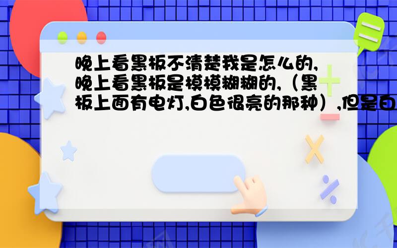 晚上看黑板不清楚我是怎么的,晚上看黑板是模模糊糊的,（黑板上面有电灯,白色很亮的那种）,但是白天却看得到,看着阴天也觉得