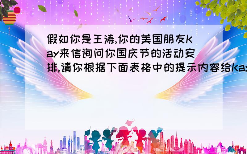 假如你是王涛,你的美国朋友Kay来信询问你国庆节的活动安排,请你根据下面表格中的提示内容给Kay写封信,