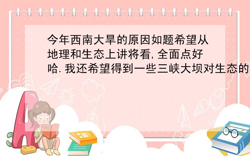 今年西南大旱的原因如题希望从地理和生态上讲将看,全面点好哈.我还希望得到一些三峡大坝对生态的影响,另外希望争论很大的怒江