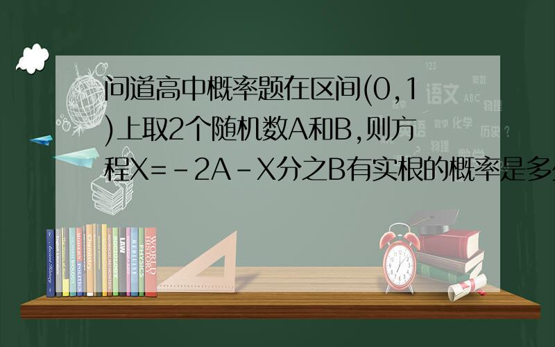 问道高中概率题在区间(0,1)上取2个随机数A和B,则方程X=-2A-X分之B有实根的概率是多少?