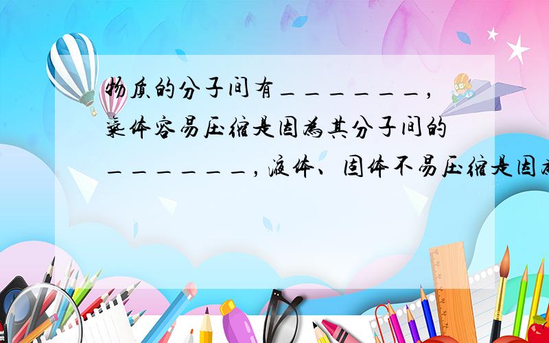 物质的分子间有______，气体容易压缩是因为其分子间的______，液体、固体不易压缩是因为它们分子间的______．