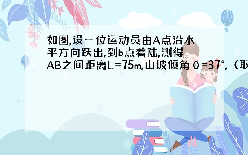 如图,设一位运动员由A点沿水平方向跃出,到b点着陆,测得AB之间距离L=75m,山坡倾角θ=37°,（取sin37=0.