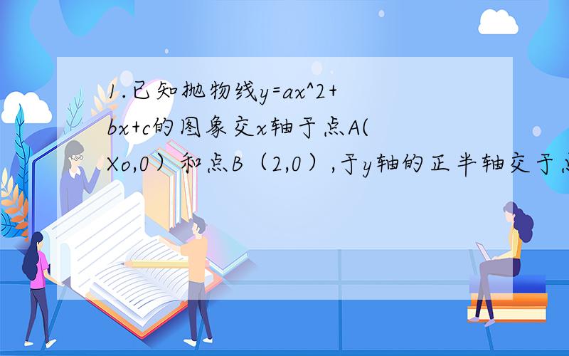 1.已知抛物线y=ax^2+bx+c的图象交x轴于点A(Xo,0）和点B（2,0）,于y轴的正半轴交于点C,其对称轴是直