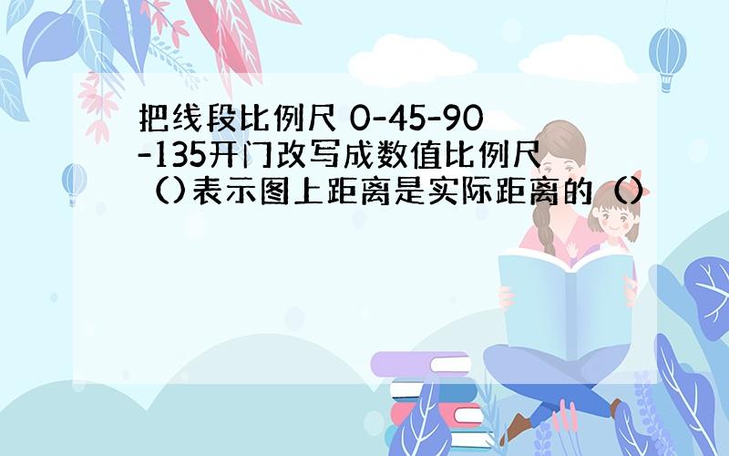 把线段比例尺 0-45-90-135开门改写成数值比例尺（)表示图上距离是实际距离的（）