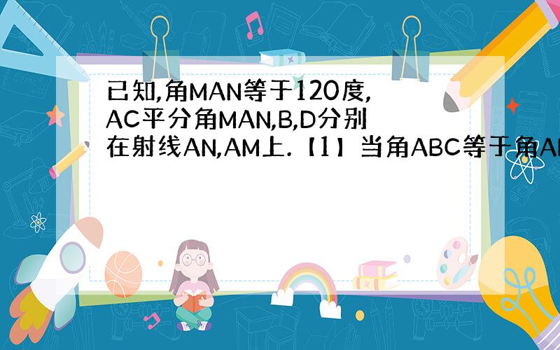 已知,角MAN等于120度,AC平分角MAN,B,D分别在射线AN,AM上.【1】当角ABC等于角ADC