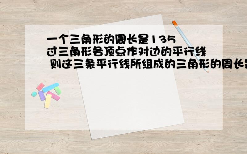 一个三角形的周长是135㎝ 过三角形各顶点作对边的平行线 则这三条平行线所组成的三角形的周长是______cm.