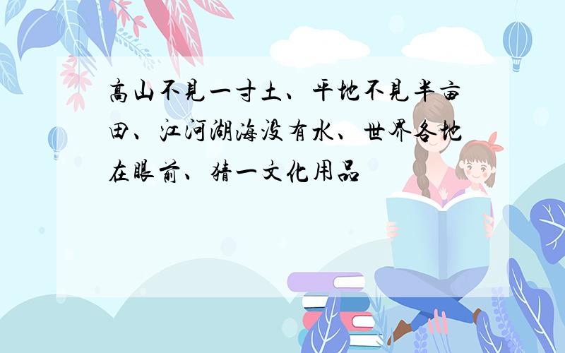 高山不见一寸土、平地不见半亩田、江河湖海没有水、世界各地在眼前、猜一文化用品