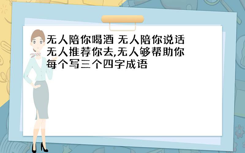 无人陪你喝酒 无人陪你说话 无人推荐你去,无人够帮助你 每个写三个四字成语