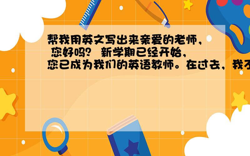 帮我用英文写出来亲爱的老师， 您好吗？ 新学期已经开始，您已成为我们的英语教师。在过去，我不是很喜欢英语，因为我不懂老师