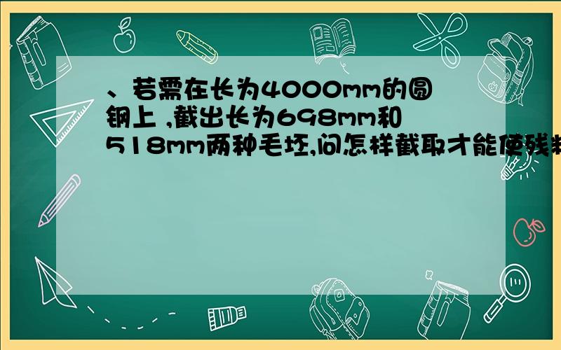 、若需在长为4000mm的圆钢上 ,截出长为698mm和518mm两种毛坯,问怎样截取才能使残料最少?（线性规划