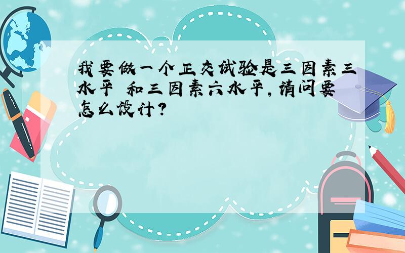 我要做一个正交试验是三因素三水平 和三因素六水平,请问要怎么设计?