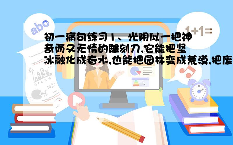 初一病句练习1、光阴似一把神奇而又无情的雕刻刀,它能把坚冰融化成春水,也能把园林变成荒漠,把废墟变成城市!求此病句答案