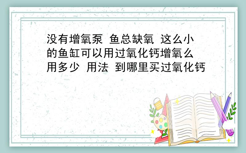 没有增氧泵 鱼总缺氧 这么小的鱼缸可以用过氧化钙增氧么 用多少 用法 到哪里买过氧化钙