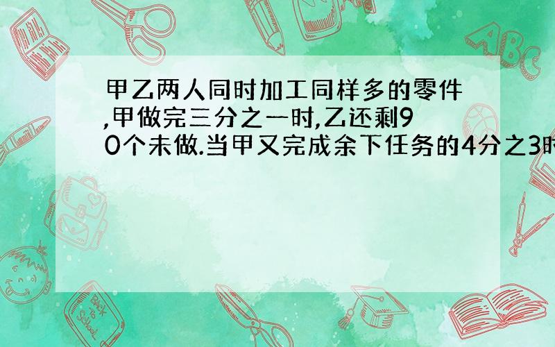 甲乙两人同时加工同样多的零件,甲做完三分之一时,乙还剩90个未做.当甲又完成余下任务的4分之3时,乙已