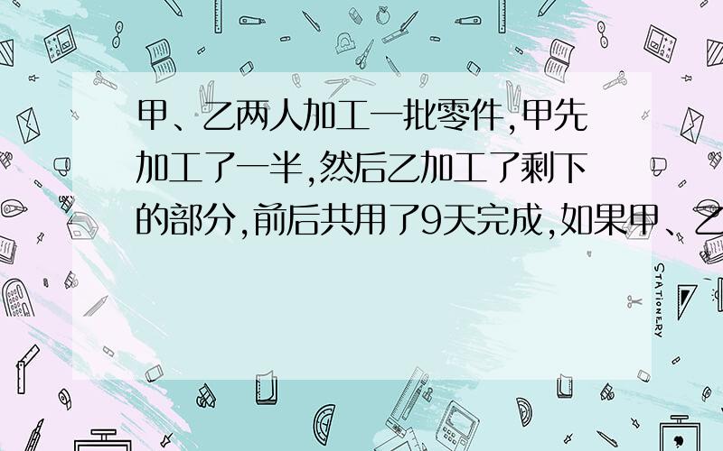 甲、乙两人加工一批零件,甲先加工了一半,然后乙加工了剩下的部分,前后共用了9天完成,如果甲、乙两人一起加工,4天可以加工