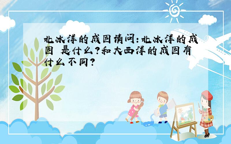 北冰洋的成因请问：北冰洋的成因 是什么?和大西洋的成因有什么不同?