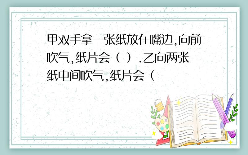 甲双手拿一张纸放在嘴边,向前吹气,纸片会（ ）.乙向两张纸中间吹气,纸片会（