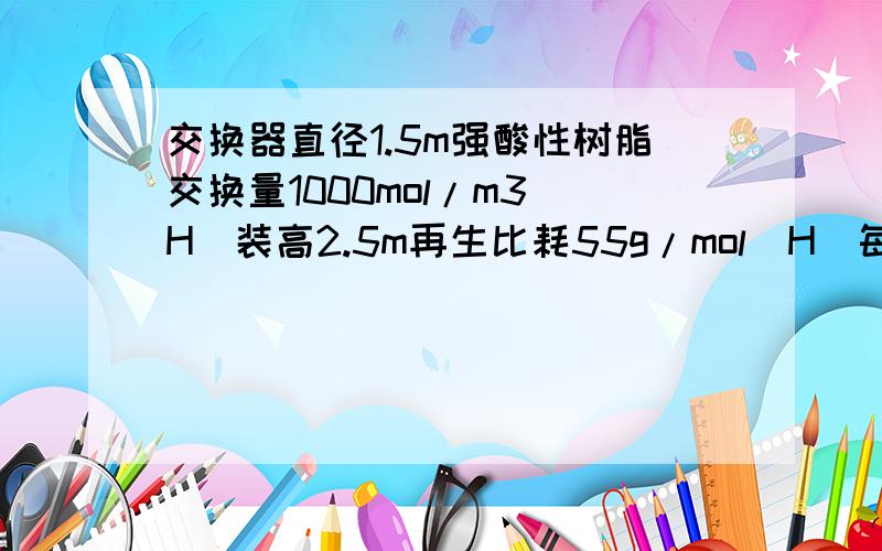 交换器直径1.5m强酸性树脂交换量1000mol/m3(H）装高2.5m再生比耗55g/mol(H)每次再生需用30%盐