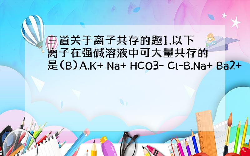 三道关于离子共存的题1.以下离子在强碱溶液中可大量共存的是(B)A.K+ Na+ HCO3- Cl-B.Na+ Ba2+