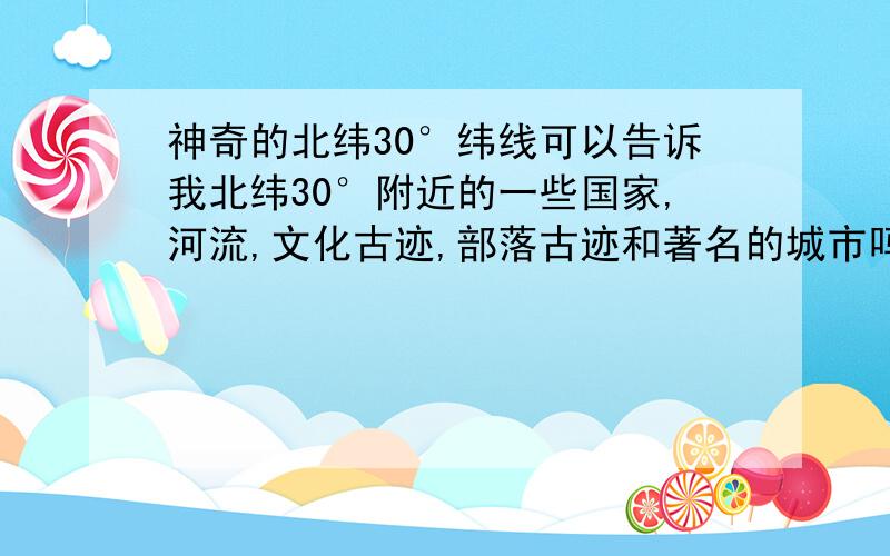 神奇的北纬30°纬线可以告诉我北纬30°附近的一些国家,河流,文化古迹,部落古迹和著名的城市吗?