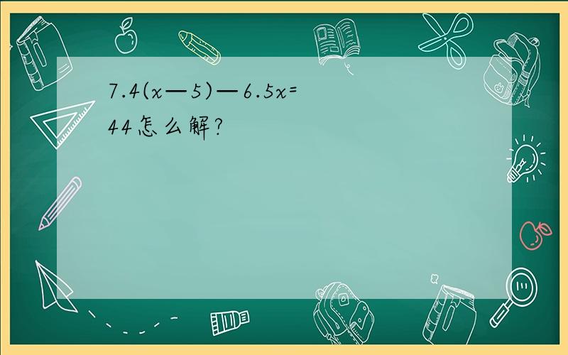 7.4(x—5)—6.5x=44怎么解?