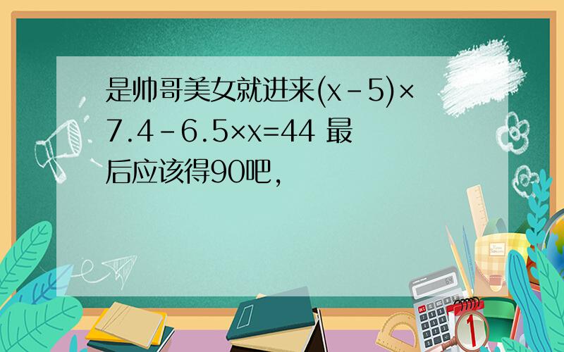 是帅哥美女就进来(x-5)×7.4-6.5×x=44 最后应该得90吧,