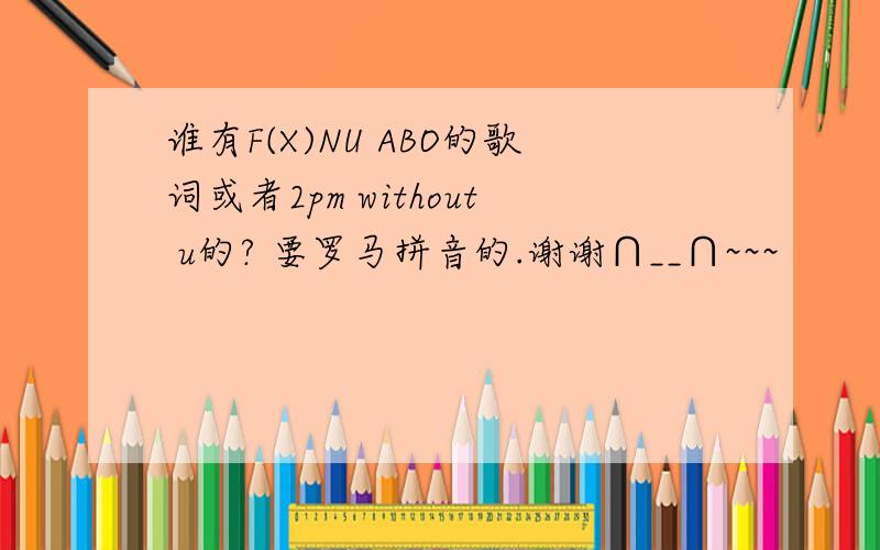 谁有F(X)NU ABO的歌词或者2pm without u的? 要罗马拼音的.谢谢∩__∩~~~