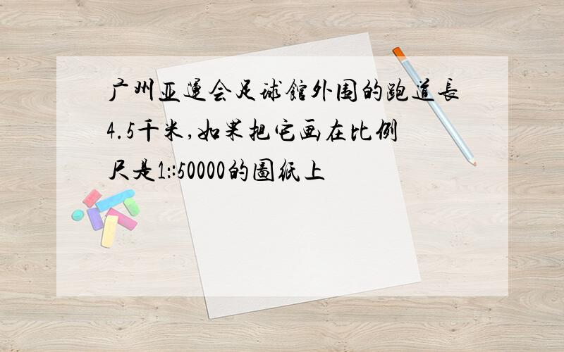 广州亚运会足球馆外围的跑道长4.5千米,如果把它画在比例尺是1：:50000的图纸上