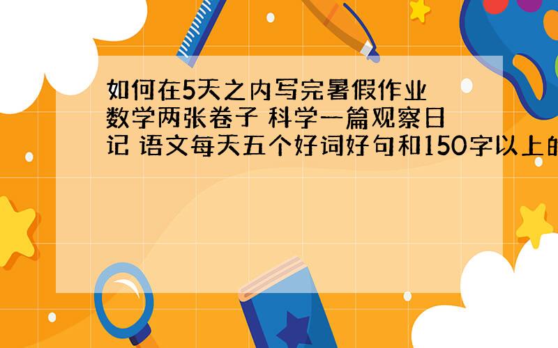 如何在5天之内写完暑假作业 数学两张卷子 科学一篇观察日记 语文每天五个好词好句和150字以上的自然段