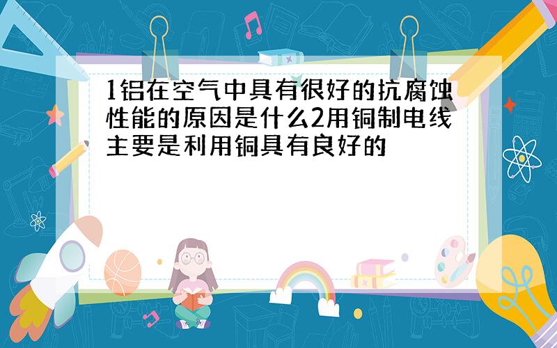 1铝在空气中具有很好的抗腐蚀性能的原因是什么2用铜制电线主要是利用铜具有良好的