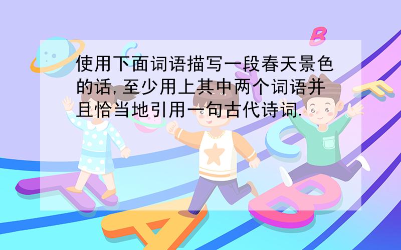 使用下面词语描写一段春天景色的话,至少用上其中两个词语并且恰当地引用一句古代诗词.