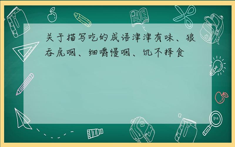 关于描写吃的成语津津有味、狼吞虎咽、细嚼慢咽、饥不择食