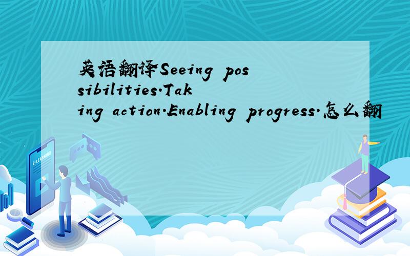 英语翻译Seeing possibilities.Taking action.Enabling progress.怎么翻