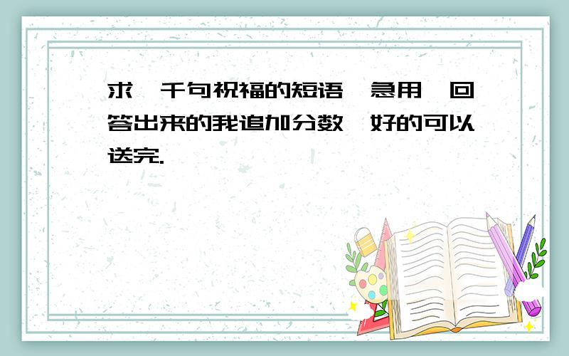 求一千句祝福的短语,急用,回答出来的我追加分数,好的可以送完.