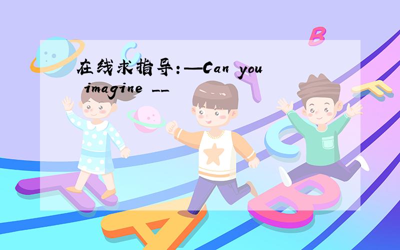 在线求指导：—Can you imagine __