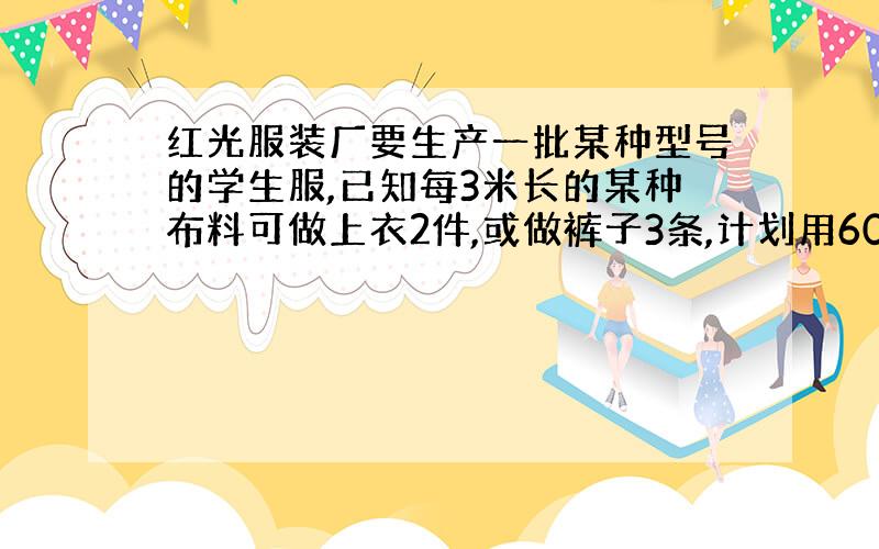 红光服装厂要生产一批某种型号的学生服,已知每3米长的某种布料可做上衣2件,或做裤子3条,计划用600米的这种布料生产学生