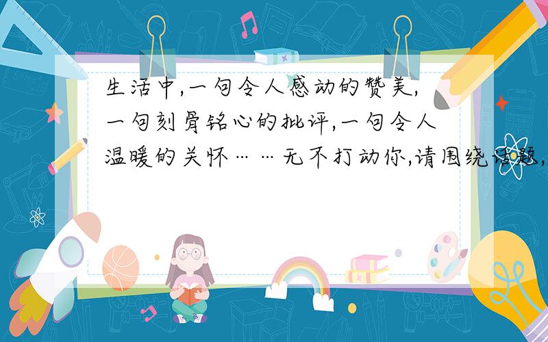 生活中,一句令人感动的赞美,一句刻骨铭心的批评,一句令人温暖的关怀……无不打动你,请围绕话题,选择一件事写具体,