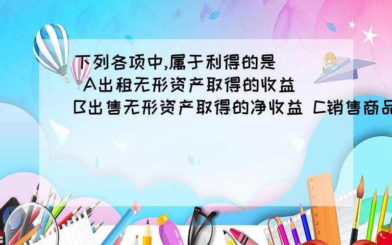 下列各项中,属于利得的是（） A出租无形资产取得的收益 B出售无形资产取得的净收益 C销售商品取得