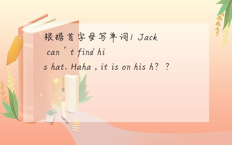 根据首字母写单词1 Jack can′t find his hat. Haha , it is on his h？？