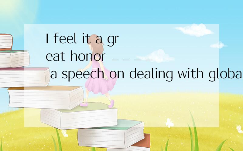 I feel it a great honor ____ a speech on dealing with global