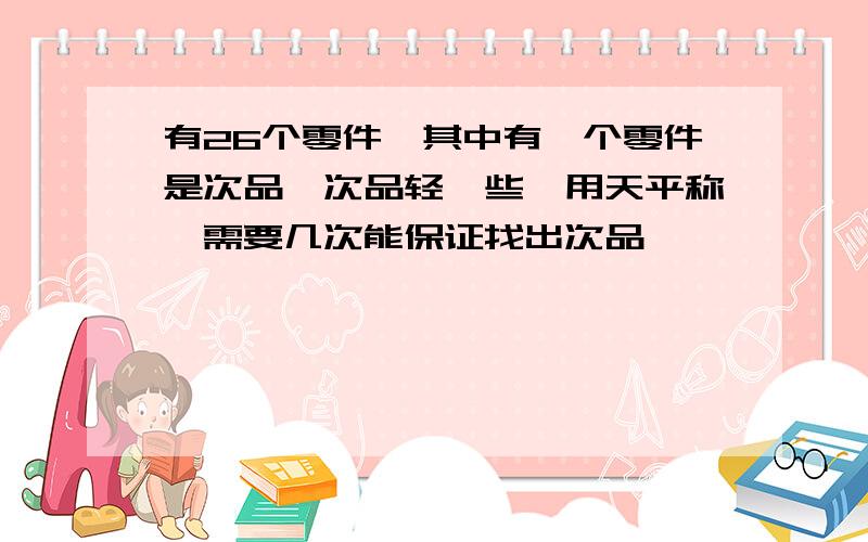 有26个零件,其中有一个零件是次品,次品轻一些,用天平称,需要几次能保证找出次品