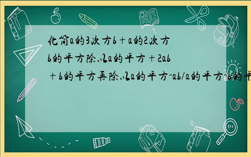 化简a的3次方b+a的2次方b的平方除以a的平方+2ab+b的平方再除以a的平方-ab/a的平方-b的平方