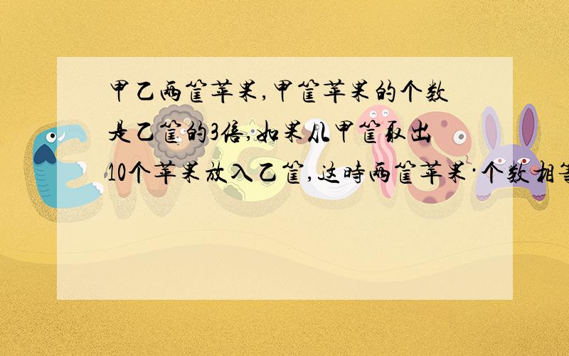 甲乙两筐苹果,甲筐苹果的个数是乙筐的3倍,如果从甲筐取出10个苹果放入乙筐,这时两筐苹果·个数相等,原来两筐苹果各有多少