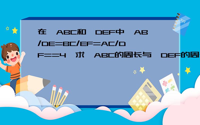 在△ABC和△DEF中,AB/DE=BC/EF=AC/DF==4,求△ABC的周长与△DEF的周长的比.