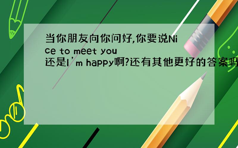 当你朋友向你问好,你要说Nice to meet you还是I’m happy啊?还有其他更好的答案吗?纠结中...