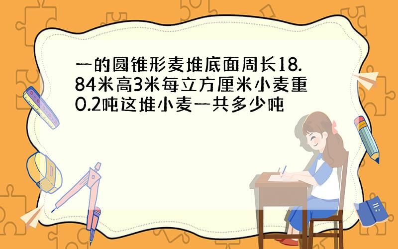 一的圆锥形麦堆底面周长18.84米高3米每立方厘米小麦重0.2吨这堆小麦一共多少吨