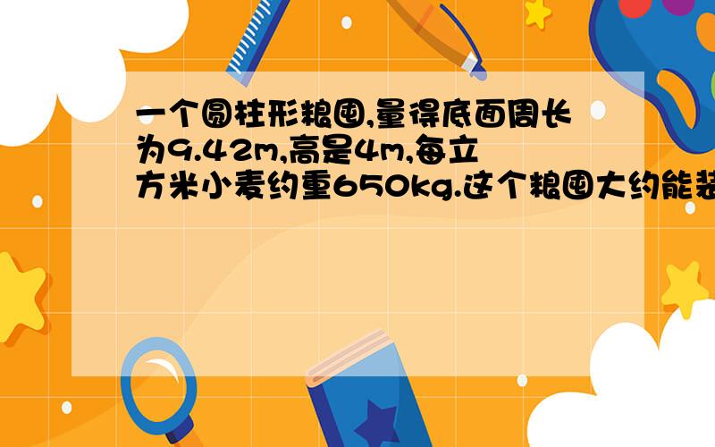 一个圆柱形粮囤,量得底面周长为9.42m,高是4m,每立方米小麦约重650kg.这个粮囤大约能装小麦多少千克